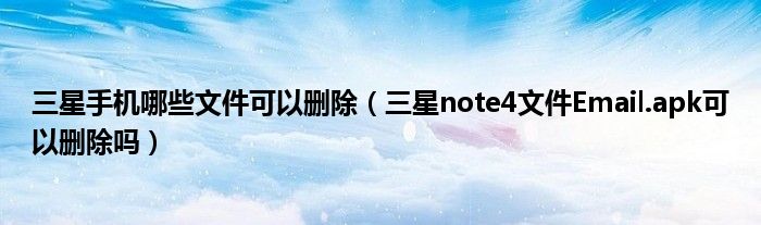 三星手机哪些文件可以删除(三星note4文件Email.apk可以删除吗)