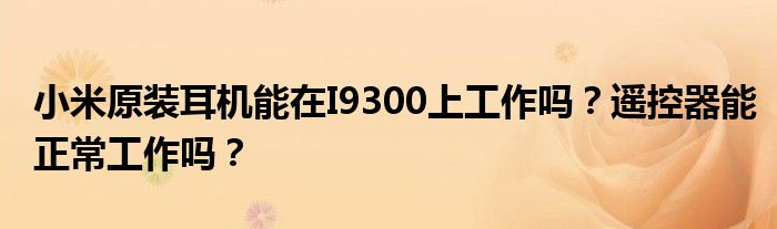 小米原装耳机能在I9300上工作吗？遥控器能正常工作吗？