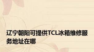 辽宁朝阳可提供TCL冰箱维修服务地址在哪