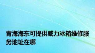 青海海东可提供威力冰箱维修服务地址在哪