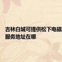吉林白城可提供松下电磁炉维修服务地址在哪