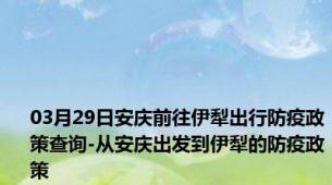 03月29日安庆前往伊犁出行防疫政策查询-从安庆出发到伊犁的防疫政策