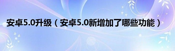 安卓5.0升级(安卓5.0增加了哪些新功能)