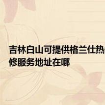 吉林白山可提供格兰仕热水器维修服务地址在哪