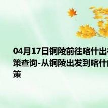 04月17日铜陵前往喀什出行防疫政策查询-从铜陵出发到喀什的防疫政策