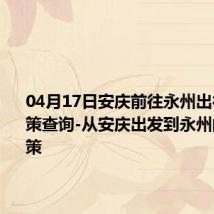 04月17日安庆前往永州出行防疫政策查询-从安庆出发到永州的防疫政策