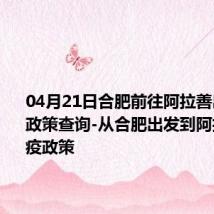 04月21日合肥前往阿拉善出行防疫政策查询-从合肥出发到阿拉善的防疫政策