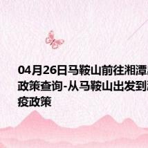 04月26日马鞍山前往湘潭出行防疫政策查询-从马鞍山出发到湘潭的防疫政策