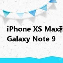 iPhone XS Max和三星Galaxy Note 9