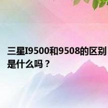 三星I9500和9508的区别 你知道是什么吗?