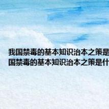 我国禁毒的基本知识治本之策是什么 我国禁毒的基本知识治本之策是什么内容