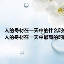 人的身材在一天中的什么时候最高 人的身材在一天中最高的时间