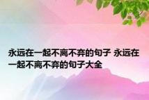 永远在一起不离不弃的句子 永远在一起不离不弃的句子大全