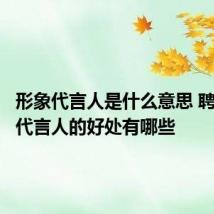 形象代言人是什么意思 聘请形象代言人的好处有哪些