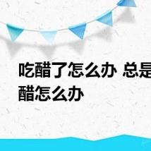 吃醋了怎么办 总是爱吃醋怎么办
