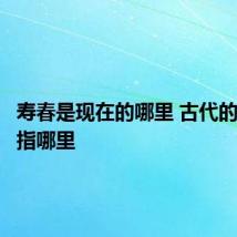 寿春是现在的哪里 古代的寿春是指哪里
