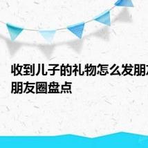 收到儿子的礼物怎么发朋友圈 发朋友圈盘点