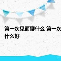第一次见面聊什么 第一次见面聊什么好