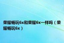 荣耀畅玩6x和荣耀6x一样吗(荣耀畅玩6x)