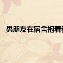 男朋友在宿舍抱着我。