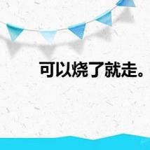 可以烧了就走。