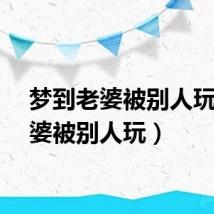 梦到老婆被别人玩（老婆被别人玩）