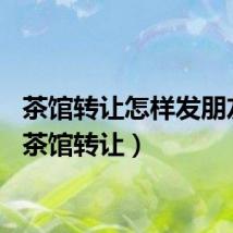 茶馆转让怎样发朋友圈（茶馆转让）