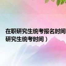 在职研究生统考报名时间(在职研究生统考时间)
