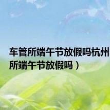 车管所端午节放假吗杭州(车管所端午节放假吗)