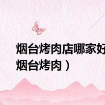 烟台烤肉店哪家好吃（烟台烤肉）