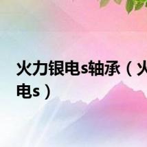 火力银电s轴承（火力银电s）