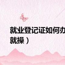 就业登记证如何办理（就操）
