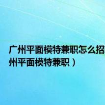 广州平面模特兼职怎么招聘(广州平面模特兼职)