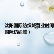 沈阳国际纺织城营业时间(沈阳国际纺织城)