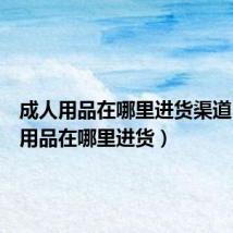 成人用品在哪里进货渠道(成人用品在哪里进货)