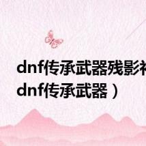 dnf传承武器残影补丁(dnf传承武器)