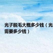 光子脱毛大概多少钱(光子脱毛需要多少钱)