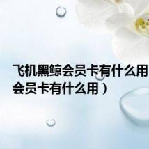 飞机黑鲸会员卡有什么用(黑鲸会员卡有什么用)