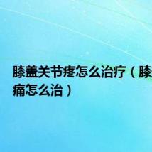 膝盖关节疼怎么治疗(膝盖关节痛怎么治)