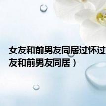 女友和前男友同居过怀过孕(女友和前男友同居)