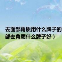 去面部角质用什么牌子的好(面部去角质什么牌子好)