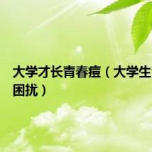 大学才长青春痘(大学生青春痘困扰)