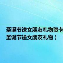 圣诞节送女朋友礼物贺卡内容(圣诞节送女朋友礼物)