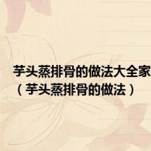 芋头蒸排骨的做法大全家常窍门(芋头蒸排骨的做法)