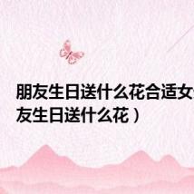 朋友生日送什么花合适女生(朋友生日送什么花)