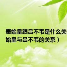 秦始皇跟吕不韦是什么关系(秦始皇与吕不韦的关系)