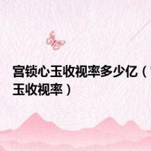 宫锁心玉收视率多少亿(宫锁心玉收视率)