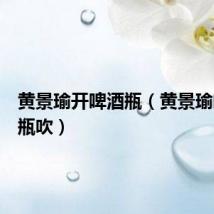 黄景瑜开啤酒瓶(黄景瑜喝酒对瓶吹)