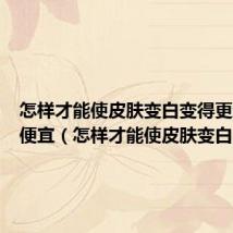 怎样才能使皮肤变白变得更细腻更便宜(怎样才能使皮肤变白)
