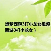 造梦西游3打小龙女视频(造梦西游3打小龙女)